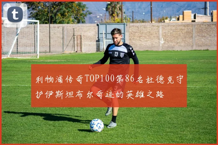 利物浦传奇TOP100第86名杜德克守护伊斯坦布尔奇迹的英雄之路