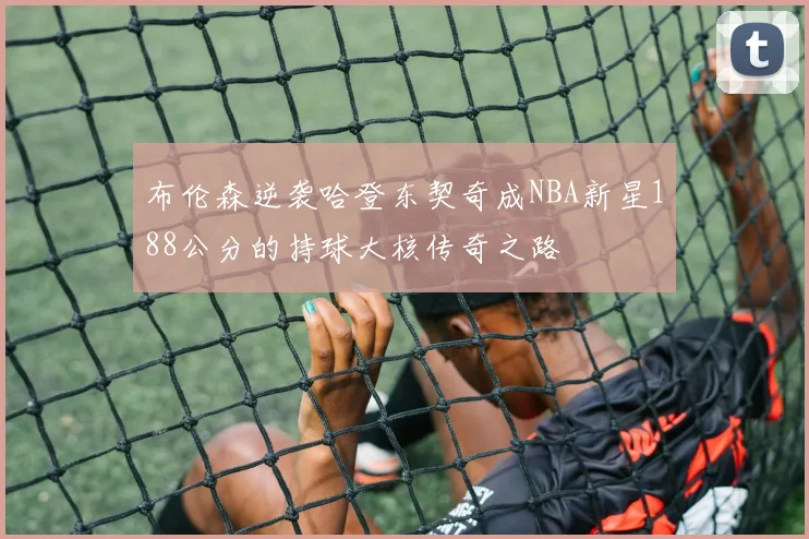 布伦森逆袭哈登东契奇成NBA新星188公分的持球大核传奇之路