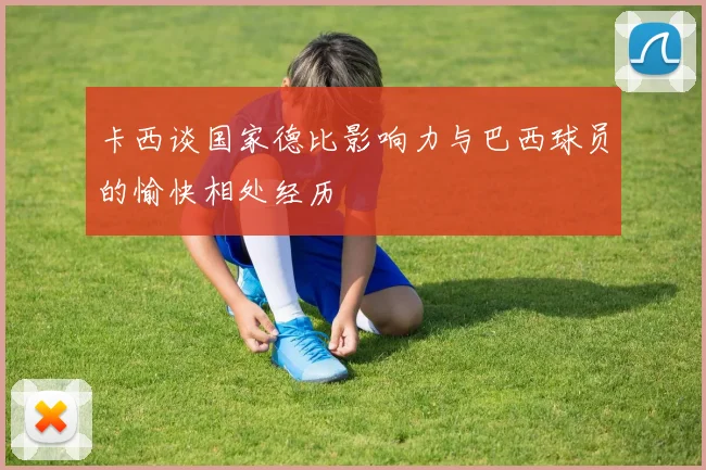 卡西谈国家德比影响力与巴西球员的愉快相处经历