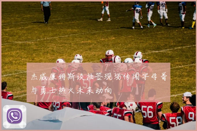 杰威廉姆斯谈抽签现场传闻字母哥与勇士热火未来动向