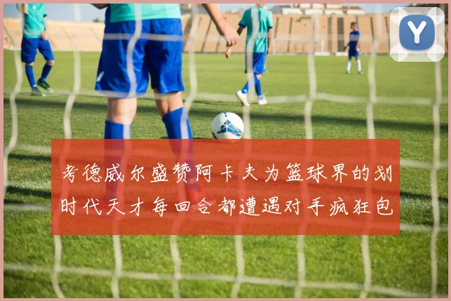 考德威尔盛赞阿卡夫为篮球界的划时代天才每回合都遭遇对手疯狂包夹挑战