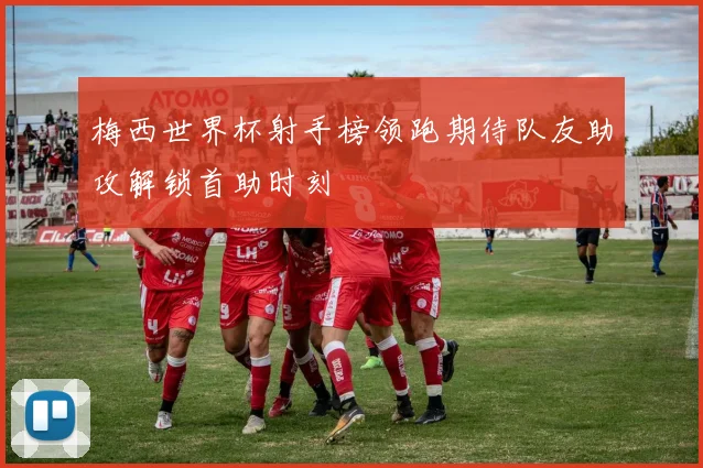 梅西世界杯射手榜领跑期待队友助攻解锁首助时刻