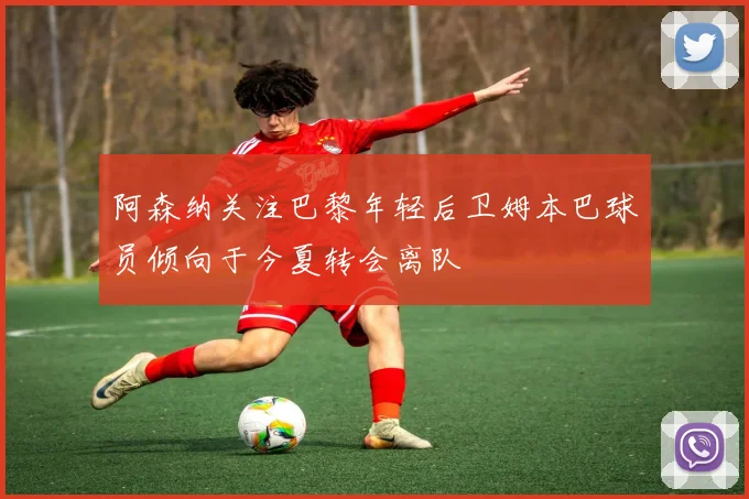 阿森纳关注巴黎年轻后卫姆本巴球员倾向于今夏转会离队