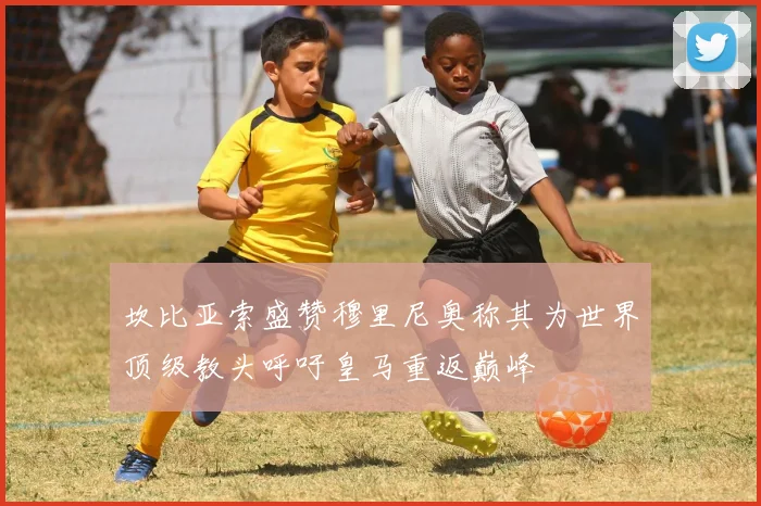 坎比亚索盛赞穆里尼奥称其为世界顶级教头呼吁皇马重返巅峰