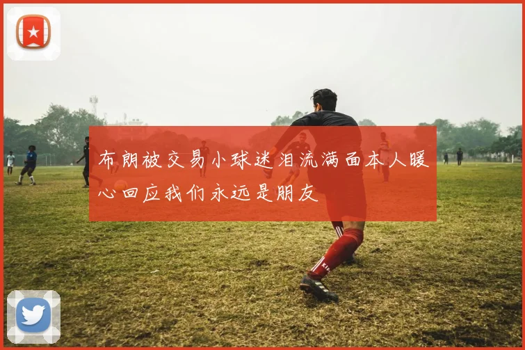 布朗被交易小球迷泪流满面本人暖心回应我们永远是朋友