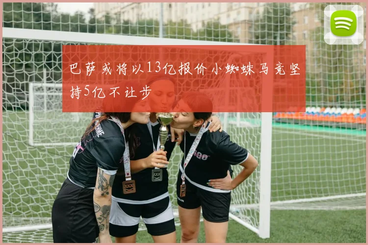 巴萨或将以13亿报价小蜘蛛马竞坚持5亿不让步