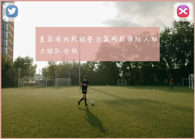 基翁埃利斯被誉为篮网新领防人助力球队升级