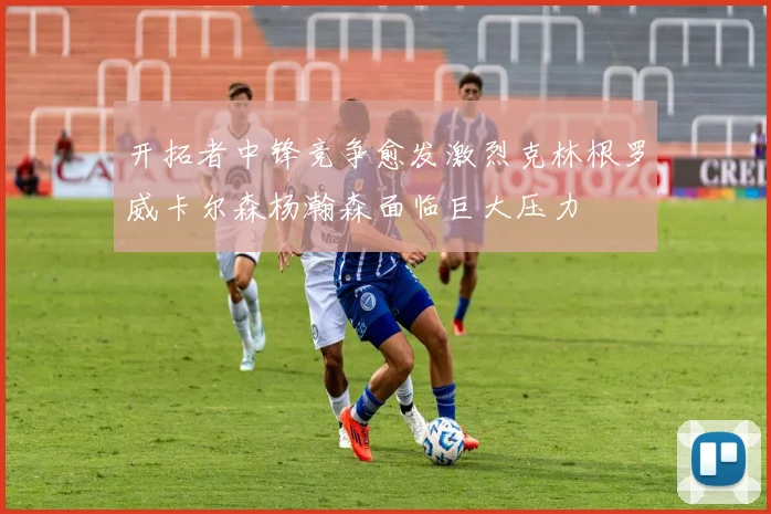 开拓者中锋竞争愈发激烈克林根罗威卡尔森杨瀚森面临巨大压力